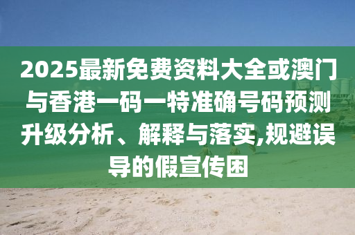 2025最新免費(fèi)資料大全或澳門與香港一碼一特準(zhǔn)確號(hào)碼預(yù)測(cè)升級(jí)分析、解釋與落實(shí),規(guī)避誤導(dǎo)的假宣傳困